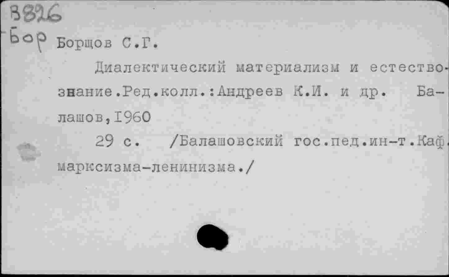 ﻿Бортов С.Г.
Диалектический материализм и естество' знание.Ред.колл.:Андреев К.И. и др. Балашов, 1960
29 с. /Балашовский гос.пед.ин-т.Каф марксизма-ленинизма./